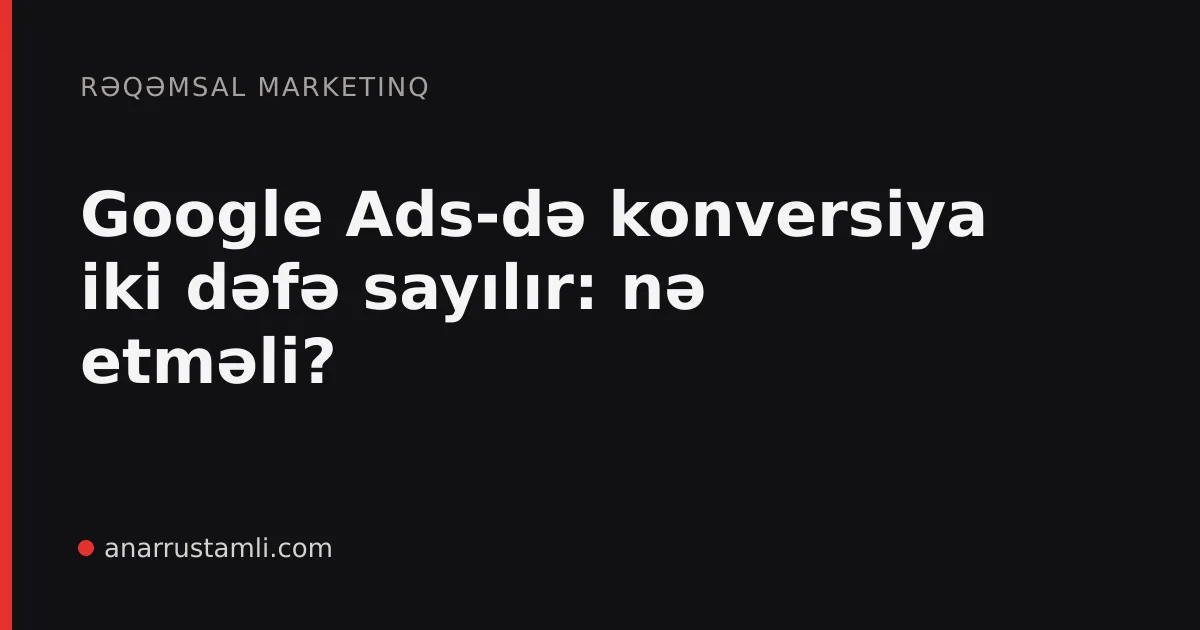 Google Ads-də konversiya iki dəfə sayılır: nə etməli? - Anar Rustamli