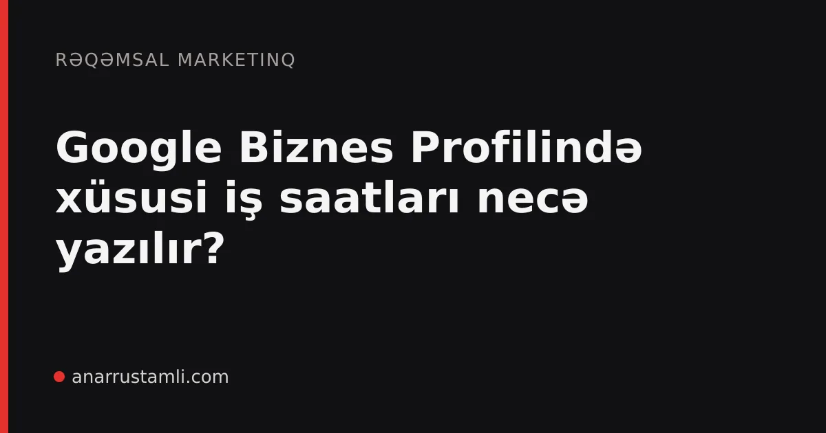 Google Biznes Profilində xüsusi iş saatları necə yazılır? - Anar Rustamli