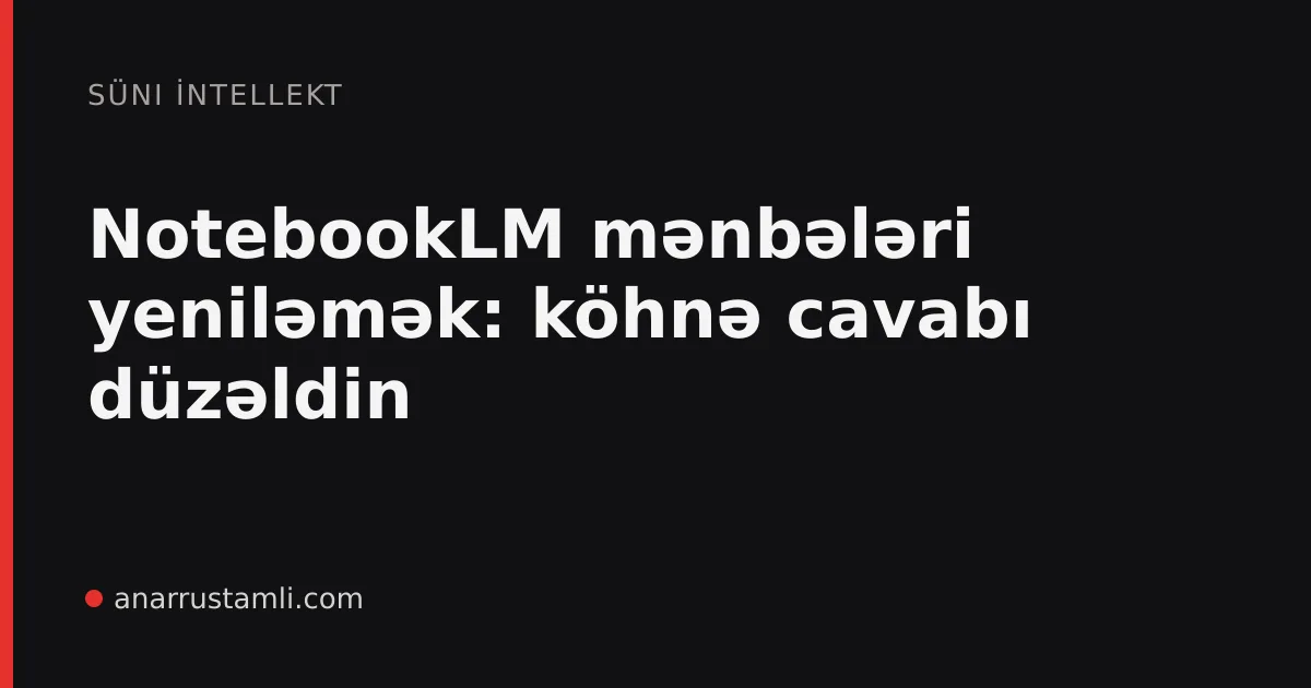 NotebookLM mənbələri yeniləmək: köhnə cavabı düzəldin - Anar Rustamli